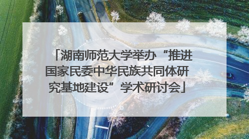 湖南师范大学举办“推进国家民委中华民族共同体研究基地建设”学术研讨会