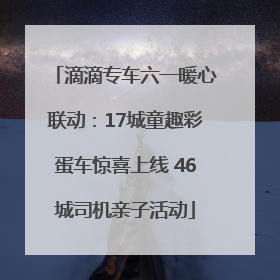 滴滴专车六一暖心联动：17城童趣彩蛋车惊喜上线 46城司机亲子活动