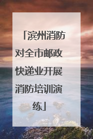 滨州消防对全市邮政快递业开展消防培训演练