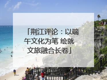 荆江评论：以端午文化为笔 绘就文旅融合长卷