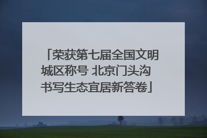 荣获第七届全国文明城区称号 北京门头沟书写生态宜居新答卷