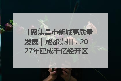 聚焦县市新城高质量发展｜成都崇州：2027年建成千亿经开区、2029年GDP突破750亿元