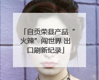 自贡荣县产品“火辣”闯世界 出口刷新纪录