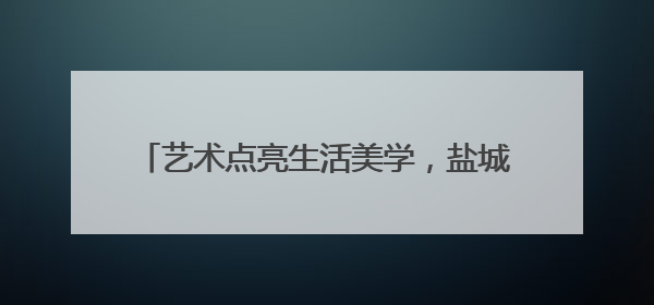 艺术点亮生活美学，盐城市美术馆“订单式”办展