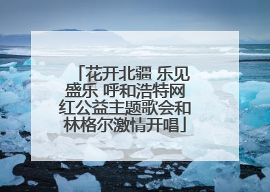 花开北疆 乐见盛乐 呼和浩特网红公益主题歌会和林格尔激情开唱