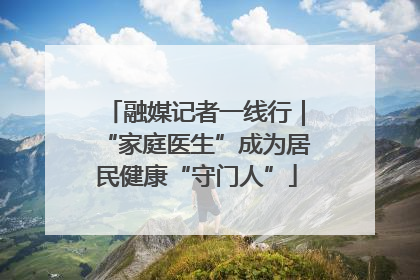 融媒记者一线行｜“家庭医生”成为居民健康“守门人”