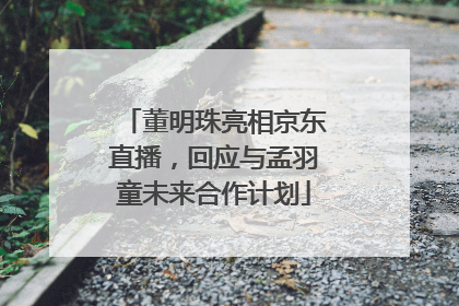 董明珠亮相京东直播，回应与孟羽童未来合作计划