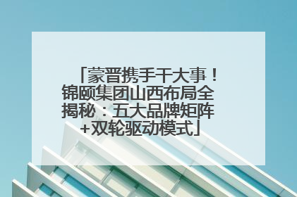 蒙晋携手干大事！锦颐集团山西布局全揭秘：五大品牌矩阵+双轮驱动模式