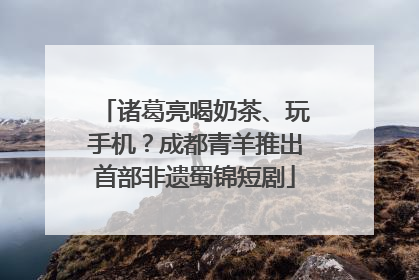 诸葛亮喝奶茶、玩手机？成都青羊推出首部非遗蜀锦短剧
