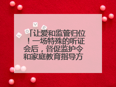 让爱和监管归位！一场特殊的听证会后，督促监护令和家庭教育指导方案同时送达
