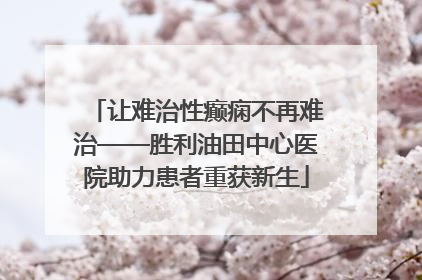 让难治性癫痫不再难治——胜利油田中心医院助力患者重获新生