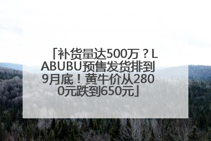 补货量达500万？LABUBU预售发货排到9月底！黄牛价从2800元跌到650元