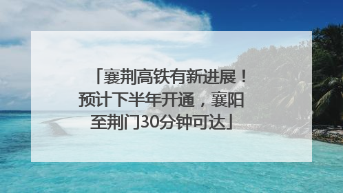 襄荆高铁有新进展！预计下半年开通，襄阳至荆门30分钟可达