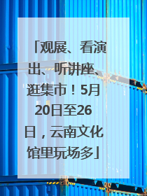 观展、看演出、听讲座、逛集市！5月20日至26日，云南文化馆里玩场多