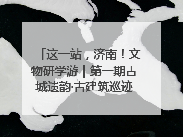 这一站，济南！文物研学游｜第一期古城遗韵·古建筑巡迹之旅圆满结束