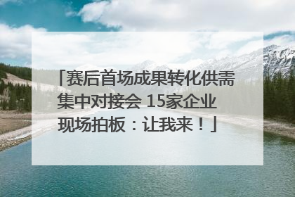 赛后首场成果转化供需集中对接会 15家企业现场拍板：让我来！