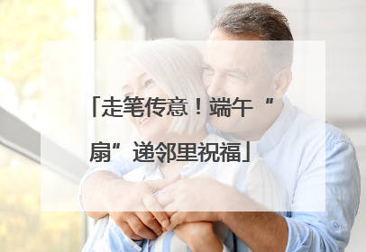 走笔传意！端午“扇”递邻里祝福