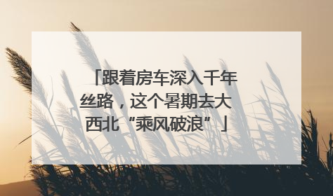 跟着房车深入千年丝路，这个暑期去大西北“乘风破浪”