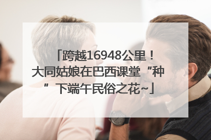 跨越16948公里！大同姑娘在巴西课堂“种”下端午民俗之花~