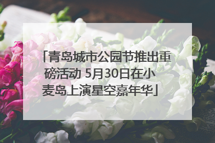 青岛城市公园节推出重磅活动 5月30日在小麦岛上演星空嘉年华