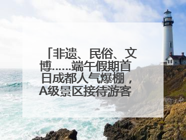 非遗、民俗、文博……端午假期首日成都人气爆棚，A级景区接待游客超113万人次
