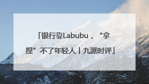 银行靠Labubu，“拿捏”不了年轻人丨九派时评