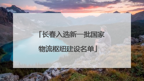 长春入选新一批国家物流枢纽建设名单