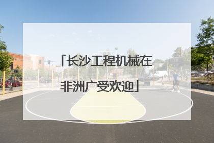 长沙工程机械在非洲广受欢迎
