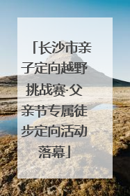 长沙市亲子定向越野挑战赛·父亲节专属徒步定向活动落幕