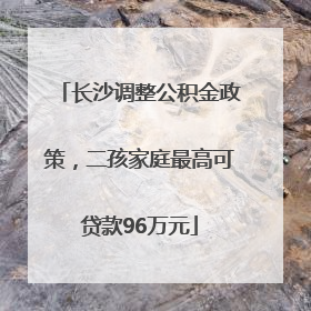 长沙调整公积金政策，二孩家庭最高可贷款96万元