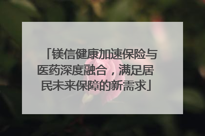 镁信健康加速保险与医药深度融合，满足居民未来保障的新需求