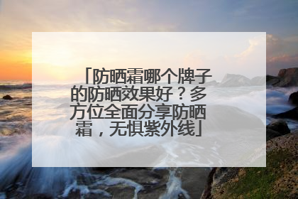 防晒霜哪个牌子的防晒效果好？多方位全面分享防晒霜，无惧紫外线
