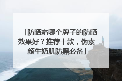 防晒霜哪个牌子的防晒效果好？推荐十款，伪素颜牛奶肌防黑必备