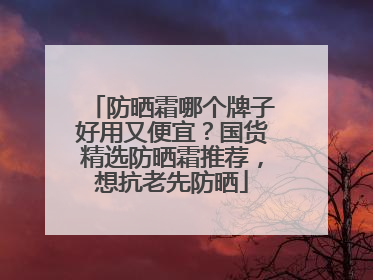 防晒霜哪个牌子好用又便宜？国货精选防晒霜推荐，想抗老先防晒