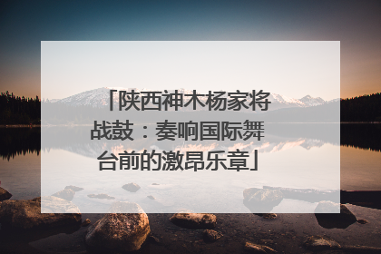 陕西神木杨家将战鼓：奏响国际舞台前的激昂乐章
