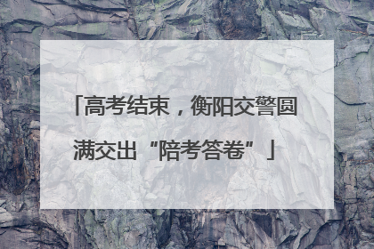 高考结束，衡阳交警圆满交出“陪考答卷”