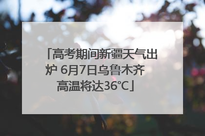 高考期间新疆天气出炉 6月7日乌鲁木齐高温将达36℃
