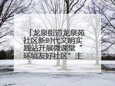 龙泉街道龙泉苑社区新时代文明实践站开展微课堂“环境友好社区”主题宣讲活动
