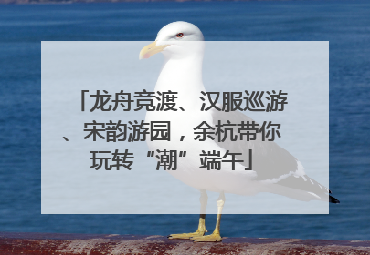 龙舟竞渡、汉服巡游、宋韵游园，余杭带你玩转“潮”端午