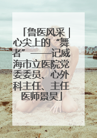鲁医风采｜心尖上的“舞者”——记威海市立医院党委委员、心外科主任、主任医师景昊
