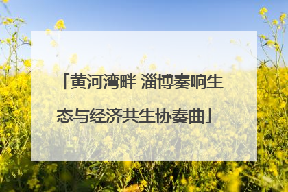 黄河湾畔 淄博奏响生态与经济共生协奏曲