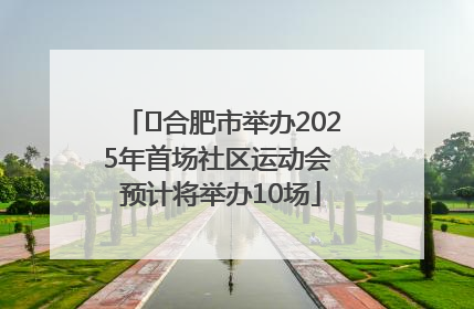 ﻿合肥市举办2025年首场社区运动会 预计将举办10场