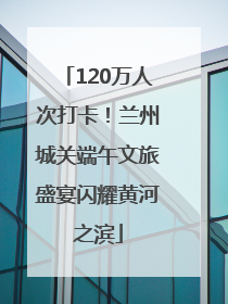 120万人次打卡！兰州城关端午文旅盛宴闪耀黄河之滨