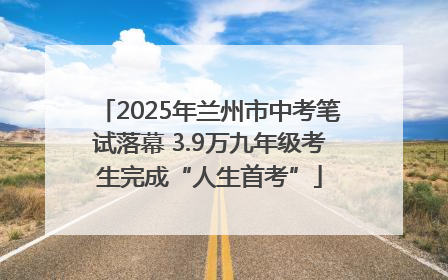 2025年兰州市中考笔试落幕 3.9万九年级考生完成“人生首考”