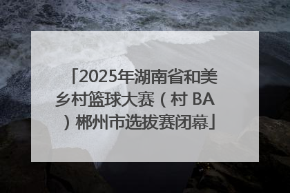 2025年湖南省和美乡村篮球大赛（村 BA）郴州市选拔赛闭幕