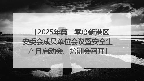 2025年第二季度新港区安委会成员单位会议暨安全生产月启动会、培训会召开