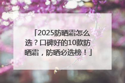 2025防晒霜怎么选？口碑好的10款防晒霜，防晒必选榜！