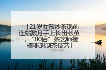 21岁女孩炒茶锅前连站数月手上长出老茧，“00后”茶艺师接棒非遗制茶技艺