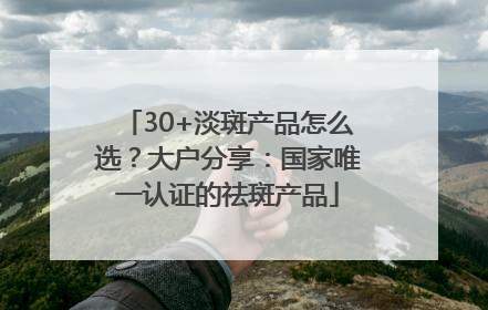 30+淡斑产品怎么选？大户分享：国家唯一认证的祛斑产品
