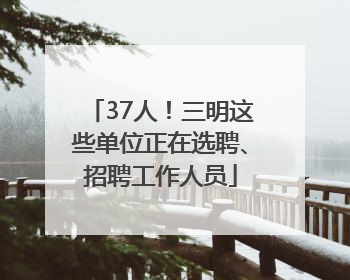 37人！三明这些单位正在选聘、招聘工作人员